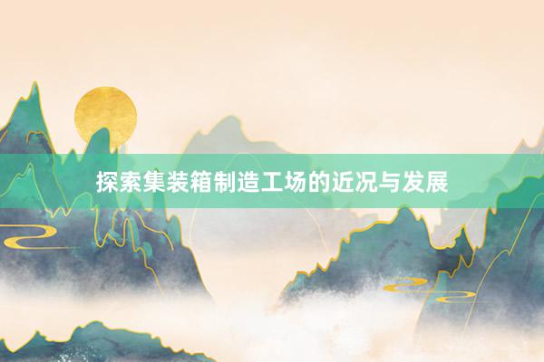 探索集装箱制造工场的近况与发展