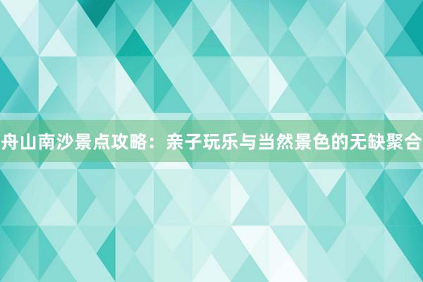 舟山南沙景点攻略：亲子玩乐与当然景色的无缺聚合