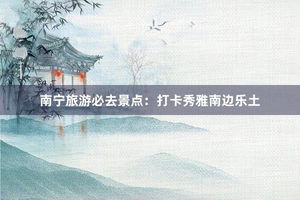 南宁旅游必去景点：打卡秀雅南边乐土