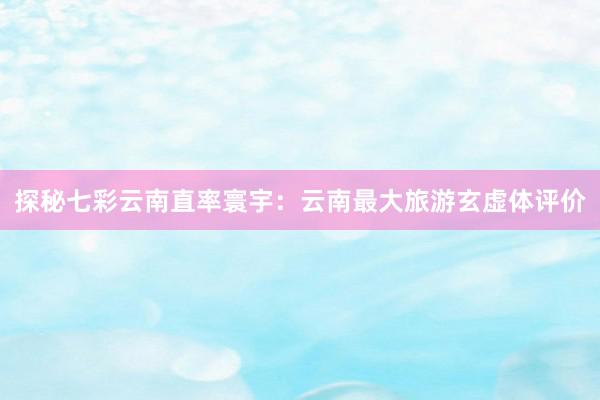 探秘七彩云南直率寰宇：云南最大旅游玄虚体评价