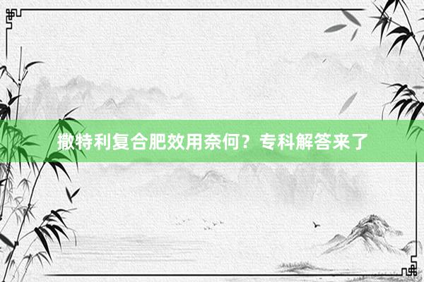 撒特利复合肥效用奈何？专科解答来了