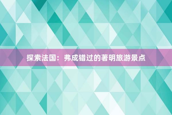 探索法国：弗成错过的著明旅游景点