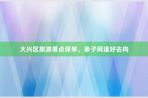 大兴区旅游景点保举，亲子闲适好去向