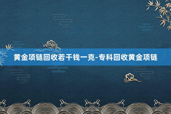 黄金项链回收若干钱一克-专科回收黄金项链