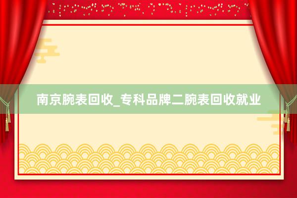 南京腕表回收_专科品牌二腕表回收就业