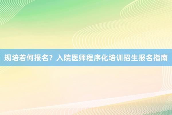 规培若何报名？入院医师程序化培训招生报名指南